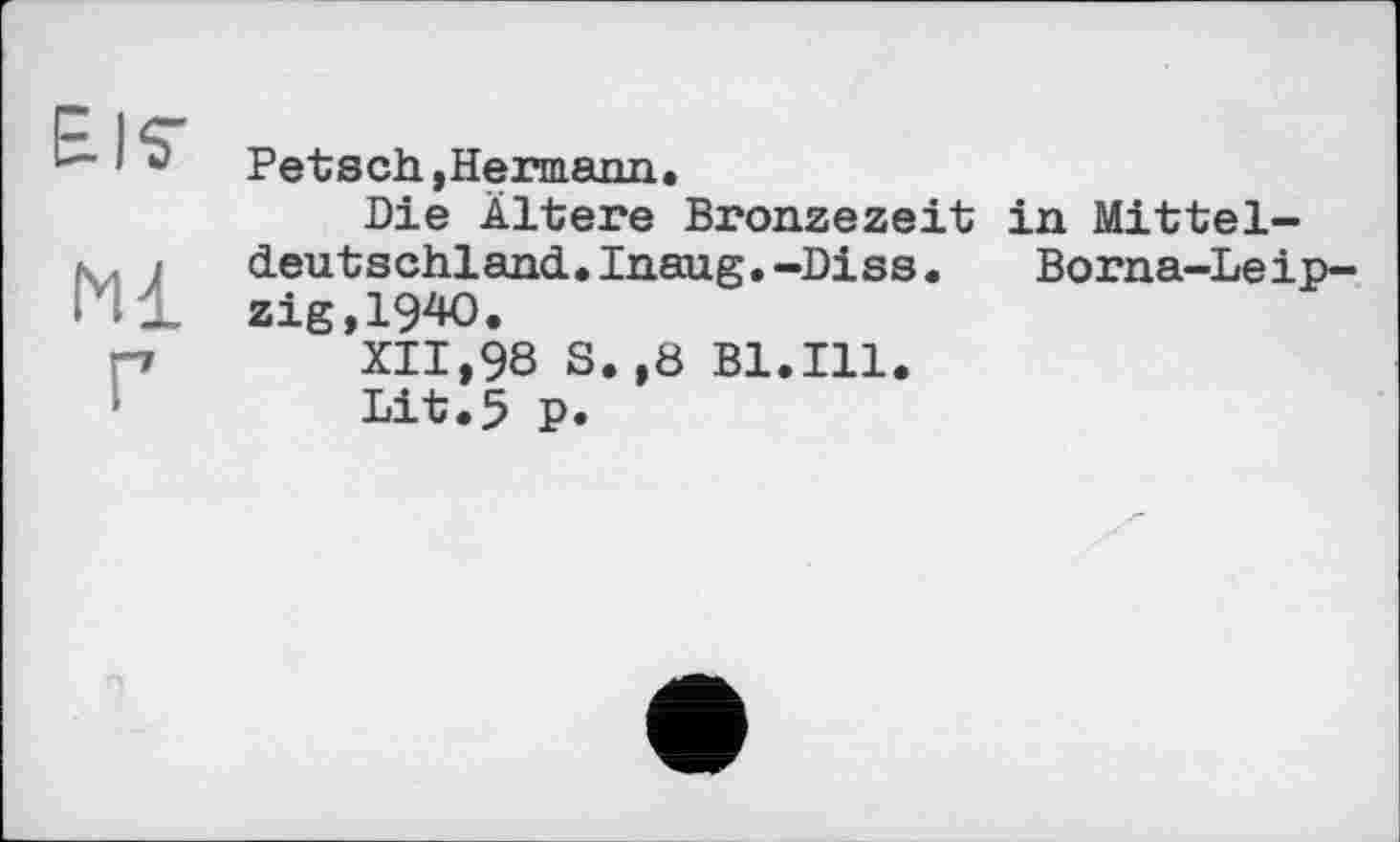 ﻿Petsch »Hermann.
Die Ältere Bronzezeit in Mitteldeutschland. Inaug.-Diss.	Borna-Leip-
zig,I90.
XII,98 S.,8 Bl.Ill.
Lit.5 P.